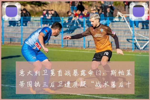 意大利卫冕首战暴露命门，斯帕莱蒂固执三后卫遭质疑“战术落后十年”