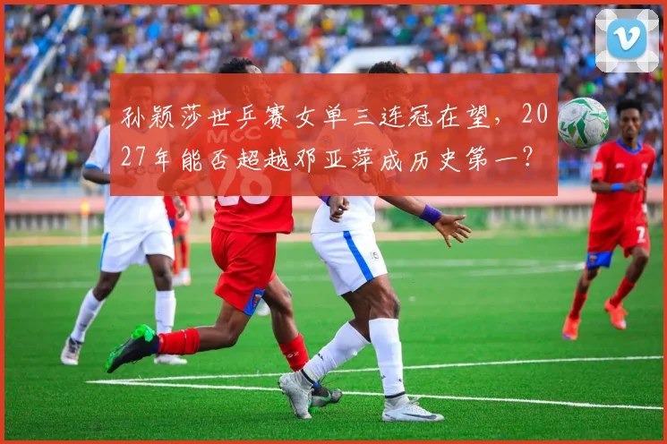 孙颖莎世乒赛女单三连冠在望，2027年能否超越邓亚萍成历史第一？
