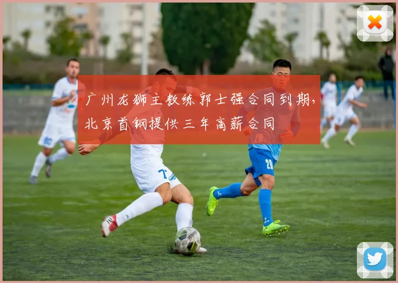 广州龙狮主教练郭士强合同到期，北京首钢提供三年高薪合同